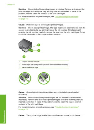 Page 129
Solution:One or both of the print cartridges is missing. Remove and reinsert the
print cartridges and verify that they are fully inserted and locked in place. If the
problem persists, clean the contacts of the print cartridges.
For more information on  print cartridges, see “
Troubleshoot print cartridges”
on page 74 .
Cause:Protective tape is covering the print cartridges.
Solution: Check each print cartridge. The tape might have been removed from the
copper-colored contacts, but still might cover the...