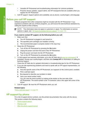 Page 133
• Valuable HP Photosmart and troubleshooting information for common problems
• Proactive device updates, support alerts, and  HP newsgrams that are available when you
register the HP Photosmart
3. Call HP support. Support options and availability  vary by device, country/region, and language.
Before you call HP support
Software programs from other companies might be included with the HP Photosmart. If you
experience problems with any of those programs, yo u will receive the best technical assistance by...