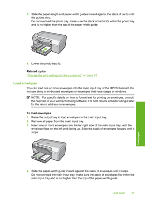 Page 22
3.Slide the paper-length and paper-width guides inward against the stack of cards until
the guides stop.
Do not overload the photo tray; make sure the stack of cards fits within the photo tray
and is no higher than the top of the paper-width guide.
4.Lower the photo tray lid.
Related topics
“
Change the print settings for the current job” on page 28
Load envelopes
You can load one or more envelopes into the main input tray of the HP Photosmart. Do
not use shiny or embossed envelopes or envelopes that...