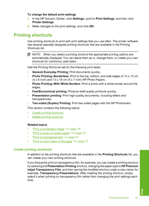 Page 34
To change the default print settings
1. In the HP Solution Center, click  Settings, point to  Print Settings , and then click
Printer Settings .
2. Make changes to the print settings, and click  OK.
Printing shortcuts
Use printing shortcuts to print with print settings that you use often. The printer software
has several specially designed printing shortcuts that are available in the Printing
Shortcuts list.
NOTE: When you select a printing shortcut the appropriate printing options are
automatically...