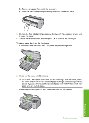 Page 74
b. Remove any paper from inside the accessory.
c . Close the Two-sided printing accesso ry cover until it locks into place.
5.Replace the Two-sided printing accessory. Gently push the accessory forward until
it snaps into place.
6. Turn on the HP Photosmart, and then press  OK to continue the current job.
To clear a paper jam from the front door
1. If necessary, raise the output tray. Then, raise the print cartridge door.
2.Gently pull the paper out of the rollers.
CAUTION: If the paper tears when you...