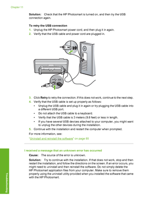 Page 85
Solution:Check that the HP Photosmart is turned on, and then try the USB
connection again.
To retry the USB connection
1. Unplug the HP Photosmart power cord, and then plug it in again.
2. Verify that the USB cable and power cord are plugged in.
3.Click  Retry  to retry the connection. If this does not work, continue to the next step.
4. Verify that the USB cable is set up properly as follows:
• Unplug the USB cable and plug it in again or try plugging the USB cable into
a different USB port.
• Do not...