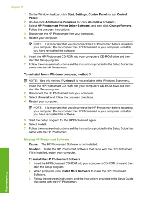 Page 87
1.On the Windows taskbar, click  Start, Settings , Control Panel  (or just Control
Panel ).
2. Double-click  Add/Remove Programs  (or click Uninstall a program ).
3. Select  HP Photosmart Prin ter Driver Software, and then click Change/Remove .
Follow the onscree n instructions.
4. Disconnect the HP Photosmart from your computer.
5. Restart your computer.
NOTE: It is important that you disconnect the HP Photosmart before restarting
your computer. Do not connect the HP Photosmart to your computer until...