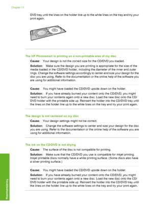 Page 109
DVD tray until the lines on the holder line up to the white lines on the tray and try your
print again.
The HP Photosmart is printing on a non-printable area of my discCause: Your design is not the correct size for the CD/DVD you loaded.
Solution: Make sure the design you are printing is appropriate for the size of the
media loaded in the CD/DVD holder, including the diameter of the inner and outer
rings. Change the software settings accordingly to center and size your design for the
disc you are using....