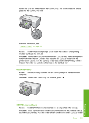 Page 114
holder line up to the white lines on the CD/DVD tray. The end marked with arrows
goes into the CD/DVD tray first.
For more information, see:
“
Load a CD/DVD” on page 23
Cause:The HP Photosmart prompts you to insert the next disc when printing
multiple CD/DVDs in a print job.
Solution: Remove the CD/DVD holder from the CD/DVD tray. Remove the printed
CD/DVD from the holder. Load the next disc onto the CD/DVD holder with the
printable side up and push the CD/DVD holder back into the CD/DVD tray until the...