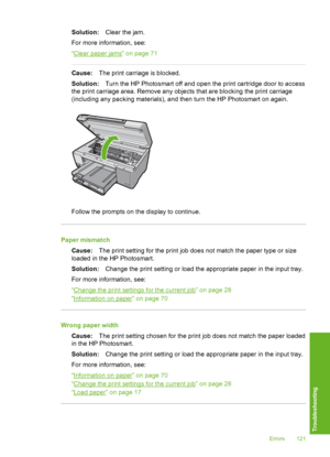 Page 122
Solution:Clear the jam.
For more information, see:
“
Clear paper jams” on page 71
Cause: The print carriage is blocked.
Solution: Turn the HP Photosmart off and open the print cartridge door to access
the print carriage area. Remove any objects that are blocking the print carriage
(including any packing materials), and then turn the HP Photosmart on again.
Follow the prompts on the display to continue.
Paper mismatch
Cause: The print setting for the print job does not match the paper type or size
loaded...