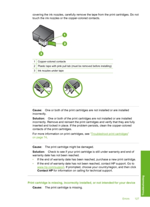 Page 128
covering the ink nozzles, carefully remove the tape from the print cartridges. Do not
touch the ink nozzles or the copper-colored contacts.
1Copper-colored contacts
2Plastic tape with pink pull tab (must be removed before installing)
3Ink nozzles under tape
Cause: One or both of the print cartridges are not installed or are installed
incorrectly.
Solution: One or both of the print cartridges are not installed or are installed
incorrectly. Remove and reinsert the print cartridges and verify that they are...