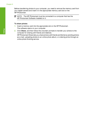 Page 53
Before transferring photos to your computer, you need to remove the memory card from
your digital camera and insert it in the appropriate memory card slot on the
HP Photosmart.
NOTE:The HP Photosmart must be connected to a computer that has the
HP Photosmart Software installed on it.
To share photos
1. Insert a memory card into the appropriate slot on the HP Photosmart.
The software opens on your computer.
2. Click  Share , and then follow the onscreen prompts to transfer your photos to the
computer for...