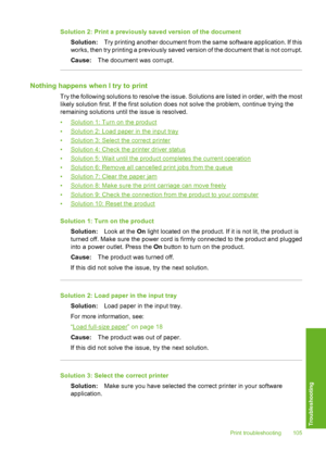 Page 106
Solution 2: Print a previously saved version of the documentSolution: Try printing another document from the same software application. If this
works, then try printing a previously saved  version of the document that is not corrupt.
Cause: The document was corrupt.
Nothing happens when I try to print
Try the following solutions to resolve the issue. Solutions are listed in order, with the most
likely solution first. If the first solution does not solve the problem, continue trying the
remaining...