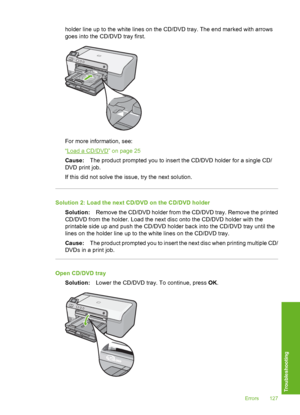 Page 128
holder line up to the white lines on the CD/DVD tray. The end marked with arrows
goes into the CD/DVD tray first.
For more information, see:
“
Load a CD/DVD” on page 25
Cause: The product prompted you to insert the CD/DVD holder for a single CD/
DVD print job.
If this did not solve the issue, try the next solution.
Solution 2: Load the next CD/DVD on the CD/DVD holder
Solution: Remove the CD/DVD holder from the CD/DVD tray. Remove the printed
CD/DVD from the holder. Load the next disc onto the CD/DVD...