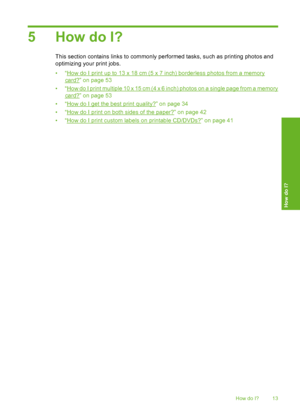 Page 14
5 How do I?
This section contains links to commonly performed tasks, su ch as printing photos and
optimizing your print jobs.
•“
How do I print up to 13 x 18 cm (5 x 7 inch) borderless photos from a memory
card?” on page 53
•“
How do I print multiple 10 x 15 cm (4 x 6 inch) photos on a single page from a memory
card?” on page 53
•“
How do I get the best print quality?” on page 34
•“
How do I print on both sides of the paper?” on page 42
•“
How do I print custom labels on printable CD/DVDs?” on page 41...