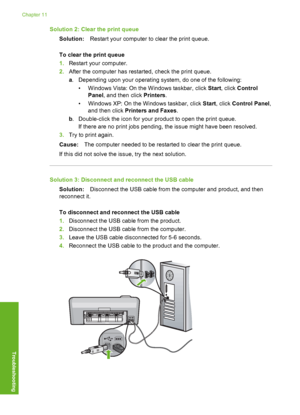 Page 131
Solution 2: Clear the print queueSolution: Restart your computer to clear the print queue.
To clear the print queue
1. Restart your computer.
2. After the computer has restarted, check the print queue.
a. Depending upon your  operating system, do one of the following:
• Windows Vista: On the  Windows taskbar, click Start, click  Control
Panel , and then click  Printers.
• Windows XP: On the  Windows taskbar, click Start, click  Control Panel ,
and then click  Printers and Faxes .
b . Double-click the...