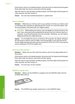 Page 141
If the memory card is not inserted properly, the product will not respond and the green
Photo light (near the memory card slots) will blink rapidly.
After the memory card has been inserted properly, the Photo light will blink green for
a few seconds, and then remain lit.
Cause:The card was inserted backwards or upside down.
Card is damaged
Solution: Reformat your memory card in your  camera or format your memory card
in a Windows XP computer by selecting the FAT format. For more information, see
the...