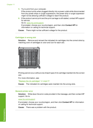 Page 157
5.Try to print from your computer.
If the product prints when plugged directly into a power outlet while disconnected
from any power strips or surge suppresso rs, the power strip or surge suppressor
might not be allowing sufficient voltage to reach the product.
6. If the product cannot print and the print carriage is still stalled, contact HP support
for service.
Go to: 
www.hp.com/support .
If prompted, choose your country/region, and then click  Contact HP for
information on calling for technical...