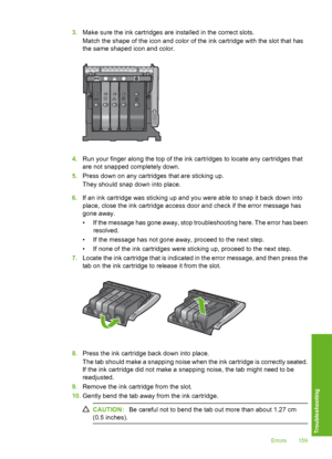 Page 160
3.Make sure the ink cart ridges are installed in the correct slots.
Match the shape of the icon and color of the ink cartridge with the slot that has
the same shaped icon and color.
4. Run your finger along the top of the ink cartridges to locate any cartridges that
are not snapped completely down.
5. Press down on any cartridges that are sticking up.
They should snap down into place.
6. If an ink cartridge was sti cking up and you were able to snap it back down into
place, close the ink cartridge...