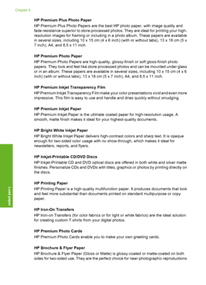 Page 17
HP Premium Plus Photo Paper
HP Premium Plus Photo Papers are the best HP photo paper, with image quality and
fade resistance superior to store-processed photos. They are ideal for printing your high-
resolution images for framing or including in a photo album. These papers are available
in several sizes, including 10 x  15 cm (4 x 6 inch) (with or without tabs), 13 x 18 cm (5 x
7 inch), A4, and 8.5 x 11 inch.
HP Premium Photo Paper
HP Premium Photo Papers are high-quality, glossy-finish or soft...