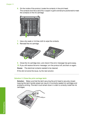 Page 163
6.On the inside of the product, locate the contacts in the print head.
The contacts look like a set of four copp er or gold-colored pins positioned to meet
the contacts on the ink cartridge.
7. Use a dry swab or lint-free cloth to wipe the contacts.
8. Reinstall the ink cartridge.
9.Close the ink cartridge door, and check if the error message has gone away.
10. If you still receive the error message, turn the product off, and then on again.
Cause: The electrical contacts needed to be cleaned.
If this...