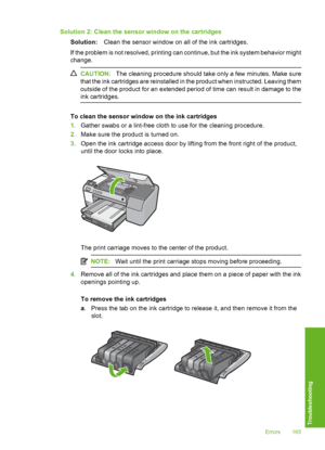 Page 166
Solution 2: Clean the sensor window on the cartridgesSolution: Clean the sensor window on all of the ink cartridges.
If the problem is not resolved, printing can continue, but the ink system behavior might
change.
CAUTION: The cleaning procedure should take only a few minutes. Make sure
that the ink cartridges are reinstalled in the product when instructed. Leaving them
outside of the product for an extended period of time can result in damage to the
ink cartridges.
To clean the sensor window on the ink...