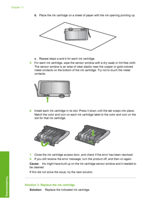 Page 167
b. Place the ink cartridge on a sheet of paper with the ink opening pointing up.
c. Repeat steps a and b for each ink cartridge.
5. For each ink cartridge, wipe the sensor window with a dry swab or lint-free cloth.
The sensor window is an area of clear plastic near the copper or gold-colored
metal contacts on the bottom of the ink cartridge. Try not to touch the metal
contacts.
6.Install each ink cartridge in its slot. Press it down until the tab snaps into place.
Match the color and icon on each ink...