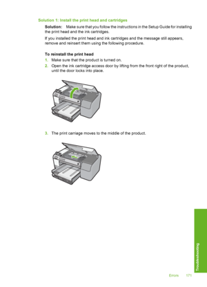 Page 172
Solution 1: Install the print head and cartridgesSolution: Make sure that you follow the instructions in the Setup Guide for installing
the print head and the ink cartridges.
If you installed the print head and ink cartridges and the message still appears,
remove and reinsert them using the following procedure.
To reinstall the print head
1. Make sure that the product is turned on.
2. Open the ink cartridge access door by lifting from the front right of the product,
until the door  locks into place....