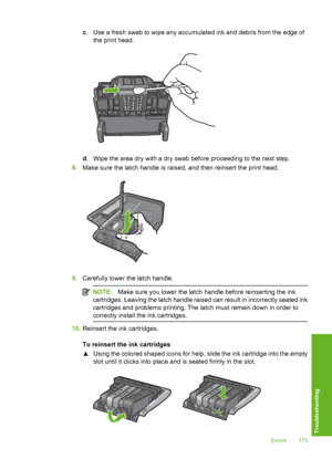 Page 176
c. Use a fresh swab to wipe any accumulated ink and debris from the edge of
the print head.
d. Wipe the area dry with a dry swab before proceeding to the next step.
8. Make sure the latch handle is raised, and then reinsert the print head.
9.Carefully lower the latch handle.
NOTE: Make sure you lower the latch ha ndle before reinserting the ink
cartridges. Leaving the latch handle raised can result in incorrectly seated ink
cartridges and problems printing. The latch must remain down in order to...