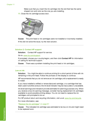 Page 177
Make sure that you insert the ink cartridge into the slot that has the same
shaped icon and color as the one you are installing.
11. Close the ink cartridge access door.
Cause: The print head or ink cartridges were not installed or incorrectly installed.
If this did not solve the issue, try the next solution.
Solution 2: Contact HP support Solution: Contact HP support for service.
Go to: 
www.hp.com/support .
If prompted, choose your country/region, and then click  Contact HP for information
on calling...