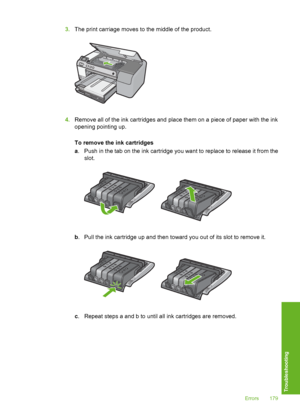 Page 180
3.The print carriage moves to the middle of the product.
4.Remove all of the ink cartridges and place them on a piece of paper with the ink
opening pointing up.
To remove the ink cartridges
a. Push in the tab on the ink cartridge you want to replace to release it from the
slot.
b. Pull the ink cartridge up and then toward you out of its slot to remove it.
c. Repeat steps a and b to until all ink cartridges are removed.
Errors 179
Troubleshooting
 