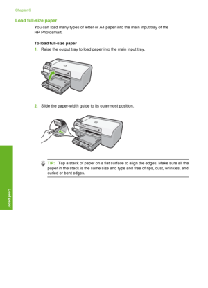 Page 19
Load full-size paper
You can load many types of letter or A4 paper into the main input tray of the
HP Photosmart.
To load full-size paper
1.Raise the output tray to load paper into the main input tray.
2.Slide the paper-width guide to its outermost position.
TIP: Tap a stack of paper on a flat surface to align the edges. Make sure all the
paper in the stack is the same size and type and free of rips, dust, wrinkles, and
curled or bent edges.
Chapter 6
18 Load paper
Load paper
 