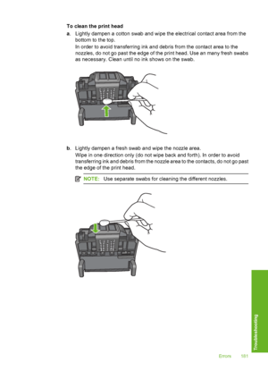 Page 182
To clean the print head
a. Lightly dampen a cotton swab and wipe the electrical contact area from the
bottom to the top.
In order to avoid transferring ink and debris from the contact area to the
nozzles, do not go past the edge of the print head. Use an many fresh swabs
as necessary. Clean until no  ink shows on the swab.
b. Lightly dampen a fresh swab and wipe the nozzle area.
Wipe in one direction only (do not wipe back and forth). In order to avoid
transferring ink and debris from the nozzle area to...