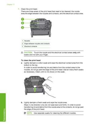 Page 187
7.Clean the print head.
There are three areas of the print head that need to be cleaned; the nozzle
area,the edge between the nozzles and contacts, and the electrical contact area.
1Nozzles
2Edge between nozzles and contacts
3Electrical contacts
CAUTION: Touch the nozzle and the electrical contact areas  only with
swabs and not with your finger.
To clean the print head
a . Lightly dampen a cotton swab and wipe the electrical contact area from the
bottom to the top.
In order to avoid transferring ink and...