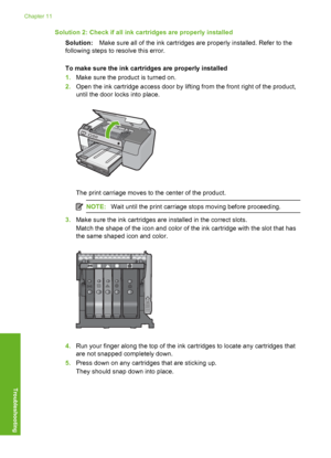 Page 195
Solution 2: Check if all ink cartridges are properly installedSolution: Make sure all of the ink cartridges are properly installed. Refer to the
following steps to resolve this error.
To make sure the ink cartridges are properly installed
1. Make sure the product is turned on.
2. Open the ink cartridge access door by lifting from the front right of the product,
until the door  locks into place.
The print carriage moves to the center of the product.
NOTE:Wait until the print carriage stops moving before...