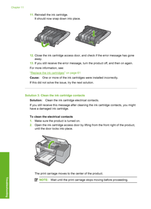 Page 197
11.Reinstall the ink cartridge.
It should now snap down into place.
12.Close the ink cartridge access door, and check if the error message has gone
away.
13. If you still receive the error message, turn the product off, and then on again.
For more information, see:
“
Replace the ink cartridges” on page 61
Cause: One or more of the ink cartridges were installed incorrectly.
If this did not solve the issue, try the next solution.
Solution 3: Clean the ink cartridge contacts Solution: Clean the ink...