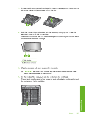 Page 198
3.Locate the ink cartridge that is indicated in the error message, and then press the
tab on the ink cartridge to release it from the slot.
4.Hold the ink cartridge by its sides with the bottom pointing up and locate the
electrical contacts on the ink cartridge.
The electrical contacts are four small re ctangles of copper or gold-colored metal
on the bottom of the ink cartridge.
1Ink window
2Electrical contacts
5. Wipe the contacts with a dry swab or lint-free cloth.
CAUTION: Be careful not to move any...