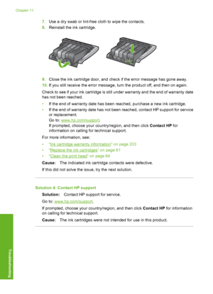 Page 199
7.Use a dry swab or lint-free cloth to wipe the contacts.
8. Reinstall the ink cartridge.
9.Close the ink cartridge door, and check if the error message has gone away.
10. If you still receive the error message, turn the product off, and then on again.
Check to see if your ink cartridge is still under warranty and the end of warranty date
has not been reached.
• If the end of warranty date has been reached, purchase a new ink cartridge.
• If the end of warranty date has not been reached, contact HP...