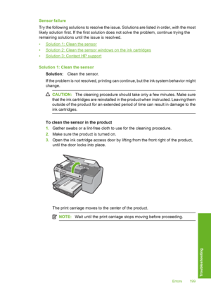 Page 200
Sensor failure
Try the following solutions to resolve the issue. Solutions are listed in order, with the most
likely solution first. If the first solution does not solve the problem, continue trying the
remaining solutions until the issue is resolved.
•
Solution 1: Clean the sensor
•
Solution 2: Clean the sensor windows on the ink cartridges
•
Solution 3: Contact HP support
Solution 1: Clean the sensor Solution: Clean the sensor.
If the problem is not resolved, printing can continue, but the ink system...