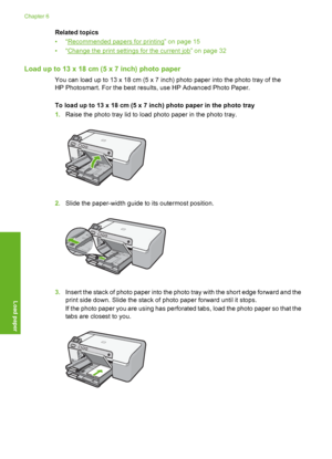 Page 21
Related topics
•“
Recommended papers for printing” on page 15
•“
Change the print settings for the current job” on page 32
Load up to 13 x 18 cm (5 x 7 inch) photo paper
You can load up to 13 x 18 cm (5 x 7 inch) photo paper into the photo tray of the
HP Photosmart. For the best results, use HP Advanced Photo Paper.
To load up to 13 x 18 cm (5 x  7 inch) photo paper in the photo tray
1. Raise the photo tray lid to load photo paper in the photo tray.
2.Slide the paper-width guide to its outermost...