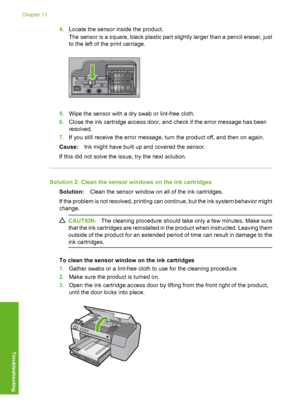 Page 201
4.Locate the sensor inside the product.
The sensor is a square, black plastic part  slightly larger than a pencil eraser, just
to the left of the print carriage.
5. Wipe the sensor with a dry swab or lint-free cloth.
6. Close the ink cartridge access door, and check if the error message has been
resolved.
7. If you still receive the error message, turn the product off, and then on again.
Cause: Ink might have built up and covered the sensor.
If this did not solve the issue, try the next solution....