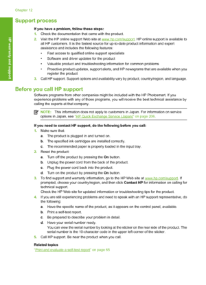 Page 205
Support process
If you have a problem, follow these steps:
1.Check the documentation that came with the product.
2. Visit the HP online support Web site at 
www.hp.com/support . HP online support is available to
all HP customers. It is the fastest source for up-to-date product information and expert
assistance and includes  the following features:
• Fast access to qualified online support specialists
• Software and driver updates for the product
• Valuable product and troubleshooting information for...