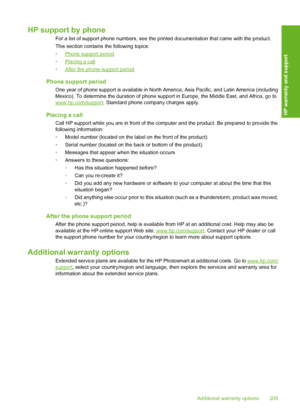 Page 206
HP support by phone
For a list of support phone numbers, see the printed documentation that came with the product.
This section contains  the following topics:
•
Phone support period
•
Placing a call
•
After the phone support period
Phone support period
One year of phone support is available in North Am erica, Asia Pacific, and Latin America (including
Mexico). To determine the duration of phone supp ort in Europe, the Middle East, and Africa, go to
www.hp.com/support. Standard phone company charges...