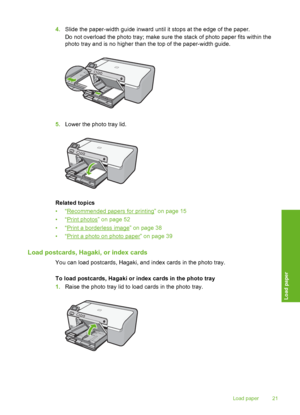 Page 22
4.Slide the paper-width guide inward until it stops at the edge of the paper.
Do not overload the photo tray; make sure the stack of photo paper fits within the
photo tray and is no higher than the top of the paper-width guide.
5.Lower the photo tray lid.
Related topics
•“
Recommended papers for printing” on page 15
•“
Print photos” on page 52
•“
Print a borderless image” on page 38
•“
Print a photo on photo paper” on page 39
Load postcards, Hagaki, or index cards
You can load postcards, Hagaki, and...