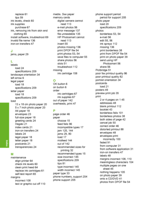 Page 219
replace 61
tips 59
ink levels, check 60
ink supplies purchase 67
ink, removing ink from skin and clothing 65
install software, troubleshoot 69
invalid file name 136
iron-on transfers 47
J
jams, paper 29
L
labels load 24
specifications 209
landscape orientation 34
left arrow 6
legal paper load 18
specifications 209
letter paper load 18
specifications 209
load 13 x 18 cm photo paper 20
5 x 7 inch photo paper 20
A4 paper 18
envelopes 23
full-size paper 18
greeting cards 24
Hagaki 21
index cards 21
iron-on...