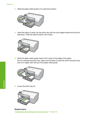 Page 23
2.Slide the paper-width guide to its outermost position.
3.Insert the stack of cards into the photo tray with the short edge forward and the print
side down. Slide the stack forward until it stops.
4.Slide the paper-width guide inward until it stops at the edge of the paper.
Do not overload the photo tray; make sure the stack of cards fits within the photo tray
and is no higher than the top of the paper-width guide.
5.Lower the photo tray lid.
Related topics
“
Change the print settings for the current...