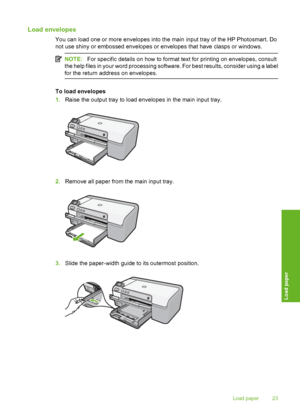 Page 24
Load envelopes
You can load one or more envelopes into the main input tray of the HP Photosmart. Do
not use shiny or embossed envelopes or envelopes that have clasps or windows.
NOTE:For specific details on how to format text for printing on envelopes, consult
the help files in your word processing software. For best results, consider using a label
for the return address on envelopes.
To load envelopes
1. Raise the output tray to load envelopes in the main input tray.
2.Remove all paper from the main...