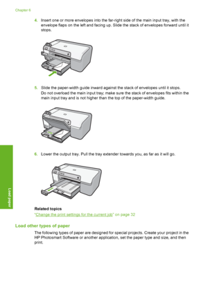 Page 25
4.Insert one or more envelope s into the far-right side of the main input tray, with the
envelope flaps on the left and facing up. Slide the stack of envelopes forward until it
stops.
5. Slide the paper-width guide inward against the stack of envelopes until it stops.
Do not overload the main input tray; make sure the stack of envelopes fits within the
main input tray and is not higher than the top of the paper-width guide.
6.Lower the output tray. Pull the tray exte nder towards you, as far as it will...