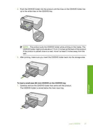 Page 28
4.Push the CD/DVD holder into the product until the lines on the CD/DVD holder line
up to the white lines on the CD/DVD tray.
NOTE: The product pulls the CD/DVD holder while printing on the media. The
CD/DVD holder might protrude about 7.5 cm (3 inches) at the back of the product.
If the product is placed close to a wall,  move it at least 3 inches away from the
wall.
5. After printing, make sure you insert the CD/DVD holder back into the storage area.
To load a small-size (80 mm) CD/DVD on the CD/DVD...