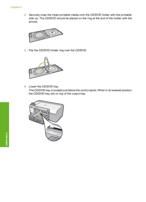 Page 29
2.Securely snap the inkjet printable media onto the CD/DVD holder with the printable
side up. The CD/DVD should be placed on the ring at the end of the holder with the
arrows.
3.Flip the CD/DVD holder ring over the CD/DVD.
4.Lower the CD/DVD tray.
The CD/DVD tray is located just below the control panel. When in its lowered position,
the CD/DVD tray sits on top of the output tray.
Chapter 6
28 Load paper
Load paper
 