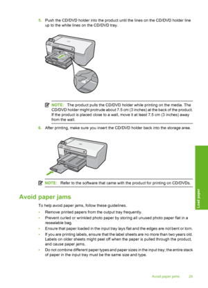 Page 30
5.Push the CD/DVD holder into the product until the lines on the CD/DVD holder line
up to the white lines on the CD/DVD tray.
NOTE: The product pulls the CD/DVD holder while printing on the media. The
CD/DVD holder might protrude about 7.5 cm (3 inches) at the back of the product.
If the product is placed close to a wall, move it at least 7.5 cm (3 inches) away
from the wall.
6. After printing, make sure you insert the CD/DVD holder back into the storage area.
NOTE: Refer to the software that came with...