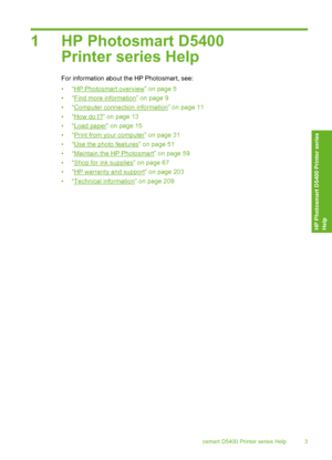 Page 4
1 HP Photosmart D5400Printer series Help
For information about the HP Photosmart, see:
•“
HP Photosmart overview” on page 5
•“
Find more information” on page 9
•“
Computer connection information” on page 11
•“
How do I?” on page 13
•“
Load paper” on page 15
•“
Print from your computer” on page 31
•“
Use the photo features” on page 51
•“
Maintain the HP Photosmart” on page 59
•“
Shop for ink supplies” on page 67
•“
HP warranty and support” on page 203
•“
Technical information” on page 209
HP Photosmart...