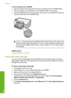 Page 43
To print directly onto a CD/DVD
1.Use the software that came with the product to create and print a CD/DVD label.
2. When prompted, load a CD/DVD into the CD/DVD holder on the product.
3. Push the CD/DVD holder into the product until the lines on the CD/DVD holder line
up to the white lines on the CD/DVD tray.
NOTE: The product pulls the CD/DVD holder while printing on the media. The
CD/DVD holder might protrude about 7.5 cm (3 inches) at the back of the product.
If the product is placed close to a...