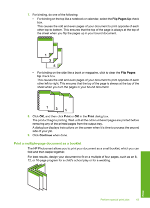 Page 44
7.For binding, do one of the following:
• For binding on the top like a notebook or calendar, select the  Flip Pages Up check
box.
This causes the odd and even pages of your document to print opposite of each
other top-to-bottom. This ensures that the top of the page is always at the top of
the sheet when you flip the pages up in your bound document.
• For binding on the side like a book or magazine, click to clear the  Flip Pages
Up  check box.
This causes the odd and even pages of your document to...